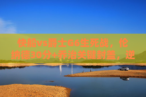 快船vs爵士G6生死战,伦纳德30分+乔治关键封盖,逆转晋级次轮,快船G6生死战逆转晋级,伦纳德30分乔治关键封盖