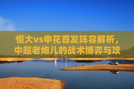 恒大vs申花首发阵容解析,中超老炮儿的战术博弈与攻防较量,恒大vs申花,中超老炮儿首发阵容的战术博弈与攻防较量