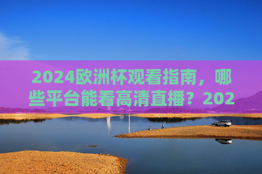 2024欧洲杯观看指南，哪些平台能看高清直播？2024欧洲杯观看指南，高清直播平台