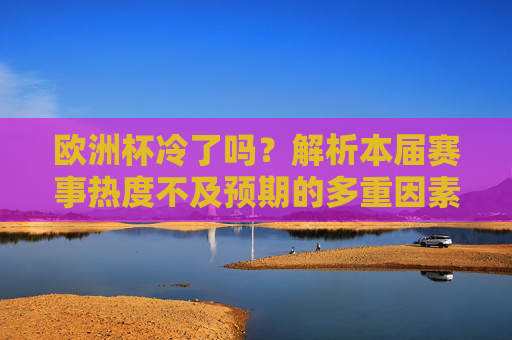 欧洲杯冷了吗?解析本届赛事热度不及预期的多重因素,欧洲杯热度不及预期?解析多重影响因素