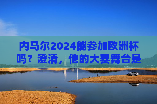 内马尔2024能参加欧洲杯吗？澄清，他的大赛舞台是美洲杯，内马尔2024欧洲杯参赛？澄清，大赛舞台是美洲杯
