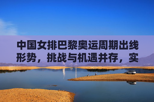 中国女排巴黎奥运周期出线形势，挑战与机遇并存，实力与韧性并重，中国女排巴黎奥运周期出线形势，挑战机遇并存，实力韧性并重