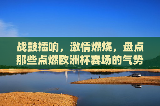 战鼓擂响，激情燃烧，盘点那些点燃欧洲杯赛场的气势神曲，战鼓擂响！欧洲杯赛场最燃气势神曲盘点