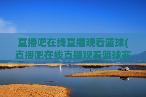 直播吧在线直播观看篮球(直播吧在线直播观看篮球赛视频)直播吧篮球赛在线直播