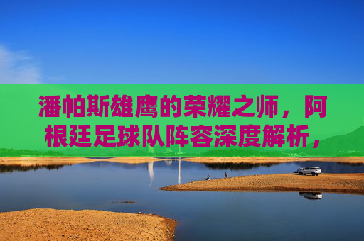 潘帕斯雄鹰的荣耀之师,阿根廷足球队阵容深度解析,潘帕斯雄鹰的荣耀之师,阿根廷阵容深度解析
