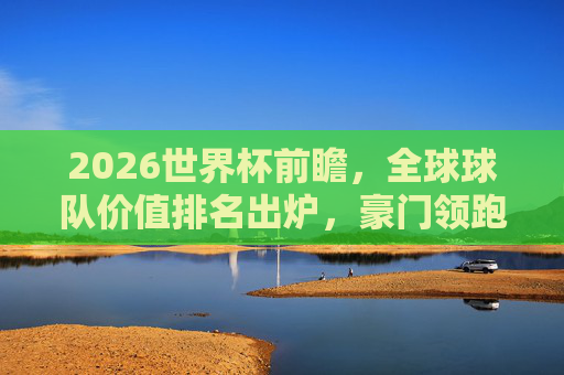 2026世界杯前瞻，全球球队价值排名出炉，豪门领跑，黑马暗涌，2026世界杯前瞻，全球球队价值排名出炉，豪门领跑黑马暗涌