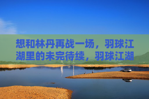 想和林丹再战一场,羽球江湖里的未完待续,羽球江湖,林丹再战未完待续