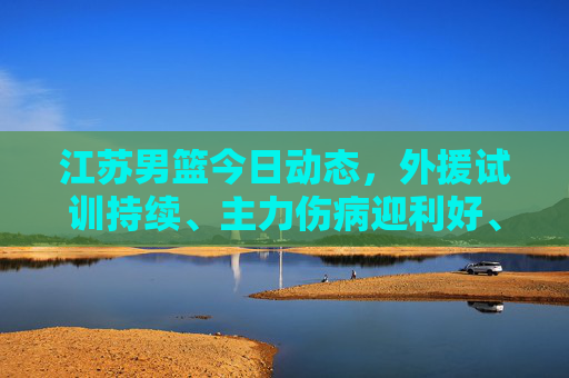 江苏男篮今日动态,外援试训持续、主力伤病迎利好、新赛季目标初定,江苏男篮今日动态,外援试训持续、主力伤病迎利好、新赛季目标初定