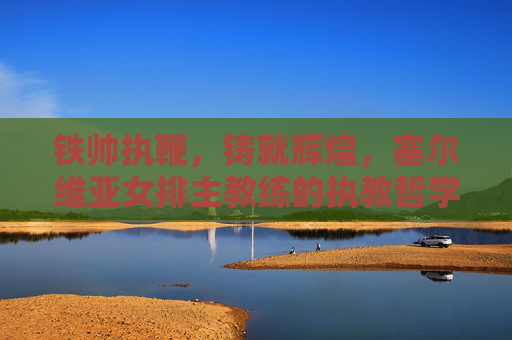 铁帅执鞭，铸就辉煌，塞尔维亚女排主教练的执教哲学与冠军之路，铁帅执鞭，塞尔维亚女排的执教哲学与冠军之路