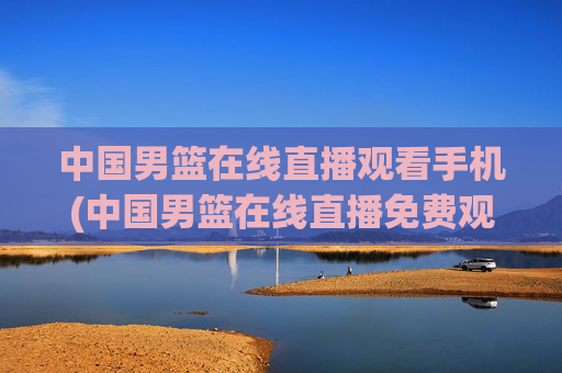 中国男篮在线直播观看手机(中国男篮在线直播免费观看)中国男篮在线直播免费手机观看