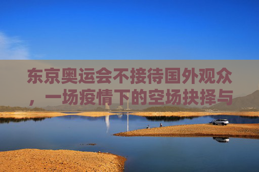 东京奥运会不接待国外观众,一场疫情下的空场抉择与全球体育的遗憾,东京奥运会空场抉择,疫情下的全球体育遗憾