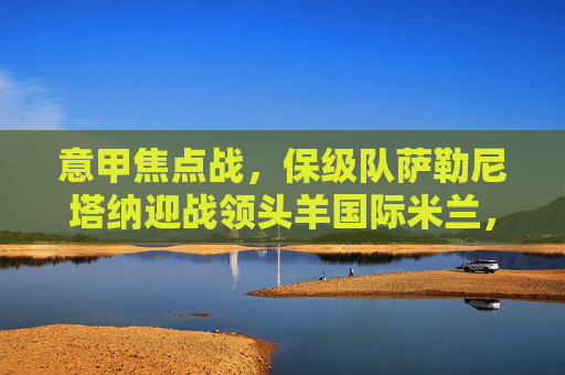 意甲焦点战,保级队萨勒尼塔纳迎战领头羊国际米兰,强弱对话谁能笑到最后?意甲焦点战,保级队萨勒尼塔纳vs领头羊国际米兰强弱对决