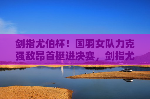 剑指尤伯杯！国羽女队力克强敌昂首挺进决赛，剑指尤伯杯！国羽女队力克强敌挺进决赛