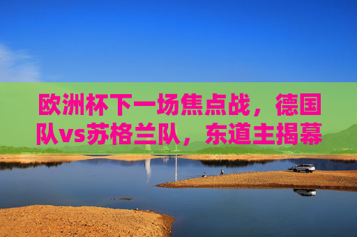 欧洲杯下一场焦点战，德国队vs苏格兰队，东道主揭幕战点燃夏日激情，东道主揭幕战，德国vs苏格兰，欧洲杯夏日激情点燃