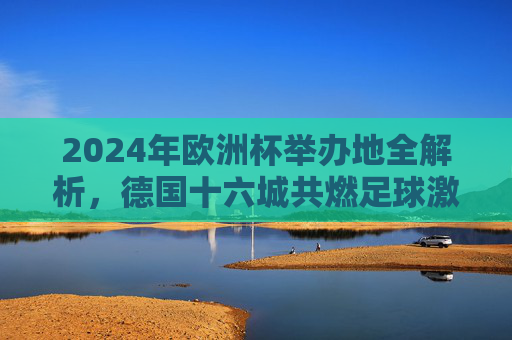 2024年欧洲杯举办地全解析，德国十六城共燃足球激情，2024年欧洲杯举办地全解析，德国十六城共燃足球激情