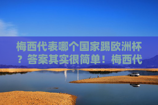 梅西代表哪个国家踢欧洲杯？答案其实很简单！梅西代表哪个国家踢欧洲杯？