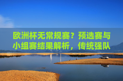 欧洲杯无常规赛？预选赛与小组赛结果解析，传统强队稳健，黑马崭露头角，欧洲杯预选赛与小组赛解析，传统强队稳健，黑马崭露头角