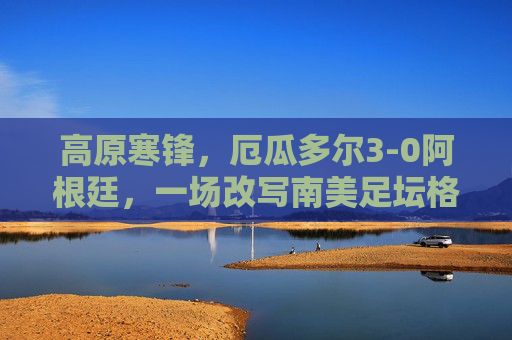 高原寒锋,厄瓜多尔3-0阿根廷,一场改写南美足坛格局的预选赛冷战,高原寒锋,厄瓜多尔3-0阿根廷,预选赛改写南美足坛格局