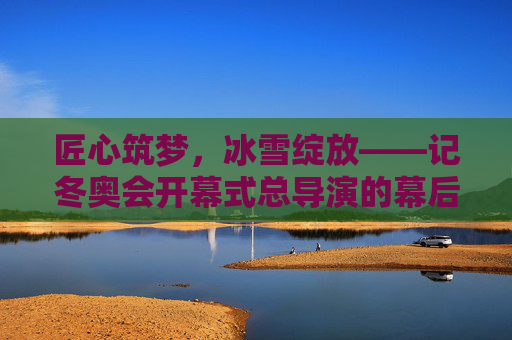 匠心筑梦,冰雪绽放——记冬奥会开幕式总导演的幕后坚守与创新,匠心筑梦冰雪绽——冬奥会开幕式总导演的幕后坚守与创新