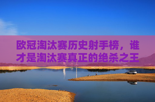 欧冠淘汰赛历史射手榜，谁才是淘汰赛真正的绝杀之王？欧冠淘汰赛历史射手榜，谁是真正的绝杀之王？