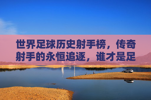 世界足球历史射手榜,传奇射手的永恒追逐,谁才是足坛第一人?世界足球历史射手榜,传奇射手的永恒追逐与足坛第一人悬念