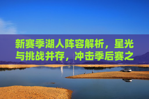 新赛季湖人阵容解析，星光与挑战并存，冲击季后赛之路几何？湖人新赛季阵容，星光与挑战并存，季后赛之路几何？