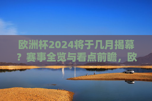 欧洲杯2024将于几月揭幕？赛事全览与看点前瞻，欧洲杯2024揭幕时间与赛事看点全览