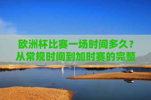 欧洲杯比赛一场时间多久？从常规时间到加时赛的完整解析，欧洲杯比赛时长全解析，从常规时间到加时赛
