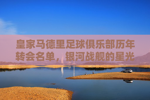 皇家马德里足球俱乐部历年转会名单，银河战舰的星光与征程，皇家马德里银河战舰转会星光征程