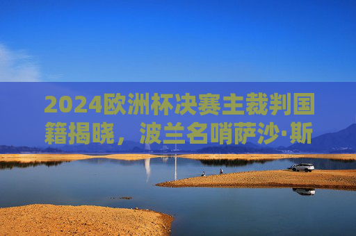 2024欧洲杯决赛主裁判国籍揭晓,波兰名哨萨沙·斯特凡诺维奇执哨柏林巅峰战