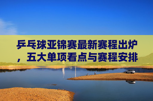 乒乓球亚锦赛最新赛程出炉，五大单项看点与赛程安排全解析，乒乓球亚锦赛最新赛程出炉，五大单项看点与赛程全解析