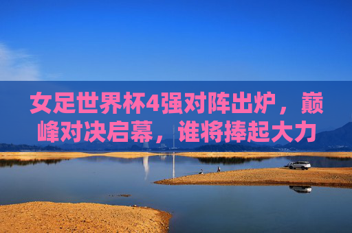 女足世界杯4强对阵出炉,巅峰对决启幕,谁将捧起大力神杯?女足世界杯4强巅峰对决启幕,谁将捧起大力神杯?