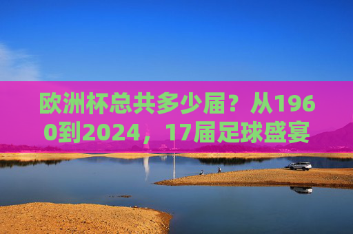 欧洲杯总共多少届？从1960到2024，17届足球盛宴的历程，1960至2024，17届欧洲杯足球盛宴的历程