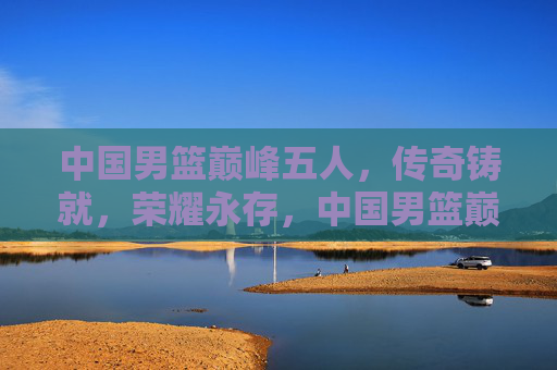 中国男篮巅峰五人，传奇铸就，荣耀永存，中国男篮巅峰五人，传奇铸就，荣耀永存