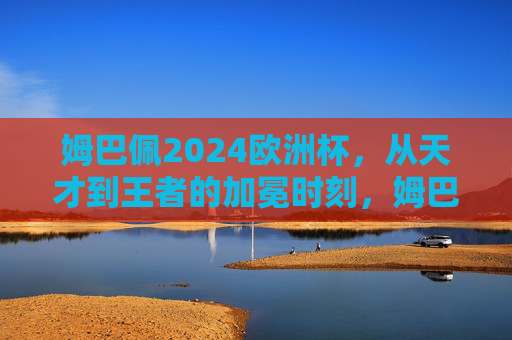姆巴佩2024欧洲杯，从天才到王者的加冕时刻，姆巴佩2024欧洲杯，从天才到王者的加冕时刻