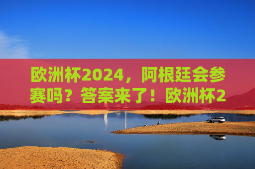 欧洲杯2024，阿根廷会参赛吗？答案来了！欧洲杯2024阿根廷会参赛吗？答案来了！