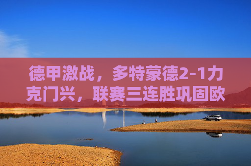 德甲激战，多特蒙德2-1力克门兴，联赛三连胜巩固欧战区席位，德甲，多特蒙德三连胜力克门兴，巩固欧战区席位