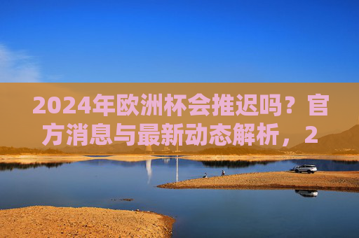 2024年欧洲杯会推迟吗？官方消息与最新动态解析，2024年欧洲杯会推迟吗？官方消息与最新动态解析