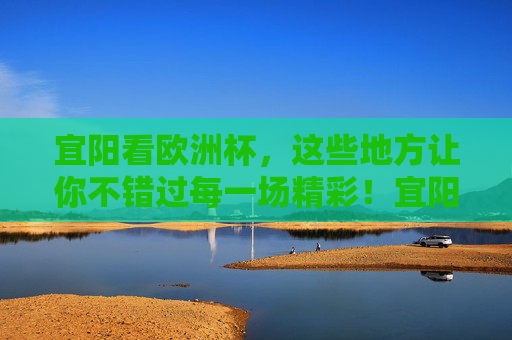宜阳看欧洲杯，这些地方让你不错过每一场精彩！宜阳欧洲杯观赛地，不错过每一场精彩