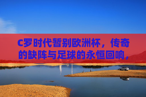 C罗时代暂别欧洲杯,传奇的缺阵与足球的永恒回响,C罗暂别欧洲杯,传奇缺阵与足球永恒回响
