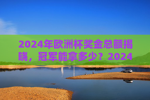 2024年欧洲杯奖金总额揭晓,冠军能拿多少?2024年欧洲杯奖金总额揭晓 冠军奖金多少?