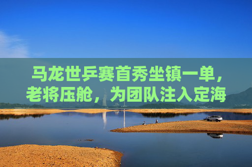 马龙世乒赛首秀坐镇一单,老将压舱,为团队注入定海神针,马龙世乒赛坐镇一单,老将压舱显定海神针