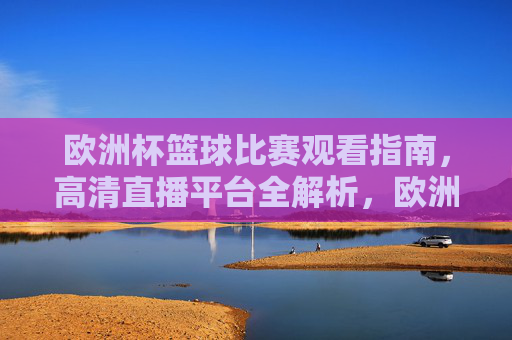 欧洲杯篮球比赛观看指南,高清直播平台全解析,欧洲杯篮球观看指南,高清直播平台全解析