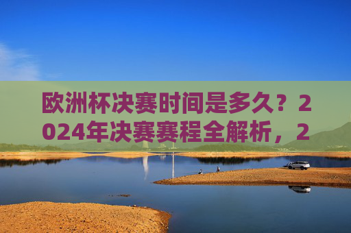 欧洲杯决赛时间是多久？2024年决赛赛程全解析，2024欧洲杯决赛时间与赛程全解析