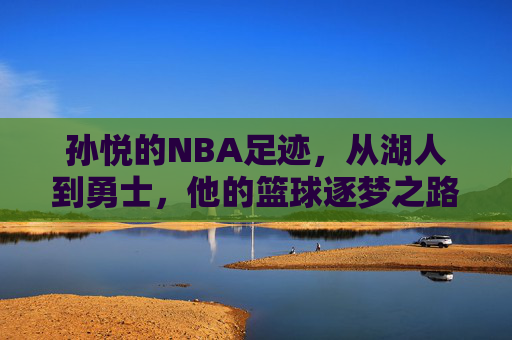 孙悦的NBA足迹，从湖人到勇士，他的篮球逐梦之路，孙悦的NBA逐梦足迹，从湖人到勇士