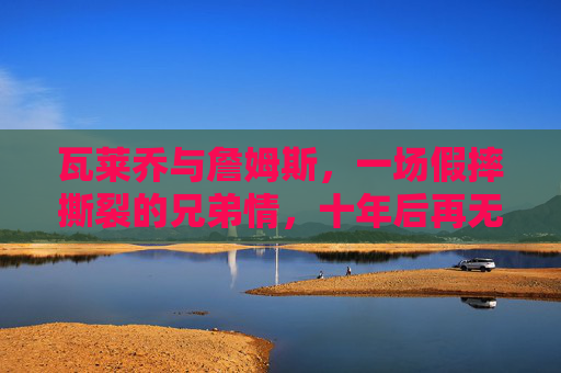 瓦莱乔与詹姆斯,一场假摔撕裂的兄弟情,十年后再无交集,瓦莱乔詹姆斯,假摔撕裂兄弟情,十年再无交集