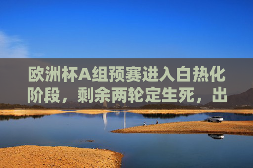 欧洲杯A组预赛进入白热化阶段，剩余两轮定生死，出线形势扑朔迷离，欧洲杯A组预赛生死战，剩余两轮定出线，形势扑朔迷离