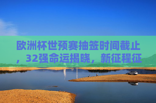 欧洲杯世预赛抽签时间截止,32强命运揭晓,新征程征程启幕,欧洲杯世预赛抽签落幕,32强命运已定,新征程开启