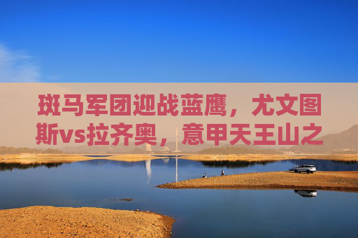 斑马军团迎战蓝鹰，尤文图斯vs拉齐奥，意甲天王山之战，斑马军团VS蓝鹰！意甲天王山之战