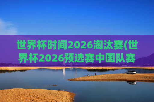 世界杯时间2026淘汰赛(世界杯2026预选赛中国队赛程)世界杯2026淘汰赛,中国队预选赛赛程